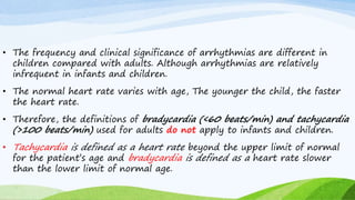 • The frequency and clinical significance of arrhythmias are different in
children compared with adults. Although arrhythmias are relatively
infrequent in infants and children.
• The normal heart rate varies with age, The younger the child, the faster
the heart rate.
• Therefore, the definitions of bradycardia (<60 beats/min) and tachycardia
(>100 beats/min) used for adults do not apply to infants and children.
• Tachycardia is defined as a heart rate beyond the upper limit of normal
for the patient’s age and bradycardia is defined as a heart rate slower
than the lower limit of normal age.
 