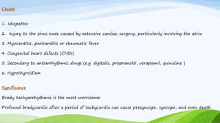 Causes
1. Idiopathic
2. Injury to the sinus node caused by extensive cardiac surgery, particularly involving the atria
3. Myocarditis, pericarditis or rheumatic fever
4. Congenital heart defects (CHDs)
5. Secondary to antiarrhythmic drugs (e.g. digitalis, propranolol, verapamil, quinidine )
6. Hypothyroidism
Significance
Brady tachyarrhythmia is the most worrisome.
Profound bradycardia after a period of tachycardia can cause presyncope, syncope, and even death.
 