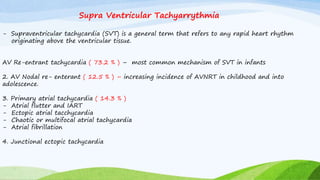 Supra Ventricular Tachyarrythmia
- Supraventricular tachycardia (SVT) is a general term that refers to any rapid heart rhythm
originating above the ventricular tissue.
AV Re-entrant tachycardia ( 73.2 % ) – most common mechanism of SVT in infants
2. AV Nodal re- enterant ( 12.5 % ) – increasing incidence of AVNRT in childhood and into
adolescence.
3. Primary atrial tachycardia ( 14.3 % )
- Atrial flutter and IART
- Ectopic atrial tacchycardia
- Chaotic or multifocal atrial tachycardia
- Atrial fibrillation
4. Junctional ectopic tachycardia
 