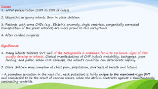 Causes
1. WPW preexcitation (10% to 20% of cases)
2. Idiopathic in young infants than in older children
3. Patients with some CHDs (e.g., Ebstein’s anomaly, single ventricle, congenitally corrected
transposition of the great arteries) are more prone to this arrhythmia
4. After cardiac surgeries
Significance
1. Many infants tolerate SVT well. If the tachycardia is sustained for 6 to 12 hours, signs of CHF
usually develop in infants. Clinical manifestations of CHF include irritability, tachypnea, poor
feeding, and pallor. When CHF develops, the infant’s condition can deteriorate rapidly.
2. Older children may complain of chest pain, palpitation, shortness of breath and fatigue.
- A pounding sensation in the neck (i.e., neck pulsation) is fairly unique to the reentrant-type SVT
and considered to be the result of cannon waves, when the atrium contracts against a simultaneously
contracting ventricle.
 