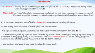 1. Infants - Placing an ice-water bag on the face (for up to 10 seconds)- Prroduces diving reflex
- Can be reapplied after 1 minute
Older children- Vagal stimulatory maneuvers (unilateral carotid sinus massage, pressure on eyeball
- Pressure is applied towards vertebral column, posteromedially and not more than 5 sec.
2. If the vagal maneuver is ineffective, Adenosine is considered the drug of choice.
-It has a very short duration of action (half-life <10 seconds)
-A/E apnea/ bronchospasm, acclerated or prolonged Ventricular rhythm can lead to VF.
- Adenosine is given by rapid IV bolus followed by a saline flush, starting at 50 μg/kg, increasing in
increment of 50 μg/kg, every 1 to 2 minutes. The usual effective dose is 100 to 150 μg/kg with
maximum dose of 250 μg/kg. Adenosine is 90% to 100% effective.
Treatment
- New syringes and new 3 way need to taken for every push.
 