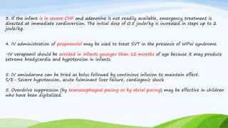 3. If the infant is in severe CHF and adenosine is not readily available, emergency treatment is
directed at immediate cardioversion. The initial dose of 0.5 joule/kg is increased in steps up to 2
joule/kg.
4. IV administration of propranolol may be used to treat SVT in the presence of WPW syndrome.
-IV verapamil should be avoided in infants younger than 12 months of age because it may produce
extreme bradycardia and hypotension in infants.
5. IV amiodarone can be tried as bolus followed by continious infusion to maintain effect.
S/E- Severe hypotension, acute fulminant liver failure, cardiogenic shock
5. Overdrive suppression (by transesophageal pacing or by atrial pacing) may be effective in children
who have been digitalized.
 