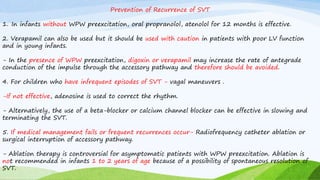 Prevention of Recurrence of SVT
1. In infants without WPW preexcitation, oral propranolol, atenolol for 12 months is effective.
2. Verapamil can also be used but it should be used with caution in patients with poor LV function
and in young infants.
- In the presence of WPW preexcitation, digoxin or verapamil may increase the rate of antegrade
conduction of the impulse through the accessory pathway and therefore should be avoided.
4. For children who have infrequent episodes of SVT - vagal maneuvers .
-If not effective, adenosine is used to correct the rhythm.
- Alternatively, the use of a beta-blocker or calcium channel blocker can be effective in slowing and
terminating the SVT.
5. If medical management fails or frequent recurrences occur- Radiofrequency catheter ablation or
surgical interruption of accessory pathway.
- Ablation therapy is controversial for asymptomatic patients with WPW preexcitation. Ablation is
not recommended in infants 1 to 2 years of age because of a possibility of spontaneous resolution of
SVT.
 