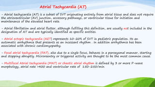 Atrial Tachycardia (AT)
- Atrial tachycardia (AT) is a subset of SVT originating entirely from atrial tissue and does not require
the atrioventricular (AV) junction, accessory pathways, or ventricular tissue for initiation and
maintenance of the elevated heart rate.
- Atrial fibrillation and atrial flutter, although fulfilling this definition, are usually not included in the
designation of AT and are typically identified as specific entities.
- Atrial ectopic tachycardia (AET) represents 10-20% of SVT in pediatric population. Its an
automatic arrhythmia that presents as an incessant rhythm . In addition arrhythmia has been
associated with chronic cardiomyopathy.
- Focal atrial tachycardia (FAT), also due to a single focus, behaves in a paroxysmal manner, starting
and stopping abruptly. Microreentry or triggered activity are thought to be the most common cause.
- Multifocal Atrial tachycardia (MAT) or chaotic atrial rhythm is defined by 3 or more P-wave
morphology, atrial rate >400 and ventricular rate of 150-250/min
 