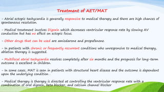 Treatment of AET/MAT
- Atrial ectopic tachycardia is generally responsive to medical therapy and there are high chances of
spontaneous resolution.
- Medical treatment involves Digoxin which decreases ventricular response rate by slowing AV
conduction but has no effect on ectopic focus.
- Other drugs that can be used are amiodarone and propafenone.
- In patients with chronic or frequently recurrent conditions who unresponsive to medical therapy,
ablation therapy is suggested.
- Multifocal atrial tachycardia resolves completely after six months and the prognosis for long-term
outcome is excellent in children.
- In some cases, MAT is seen in patients with structural heart disease and the outcome is dependent
upon the underlying condition .
- Medical therapy is therapy is directed at controlling the ventricular response rate with a
combination of oral digoxin, beta blocker, and calcium channel blocker
 