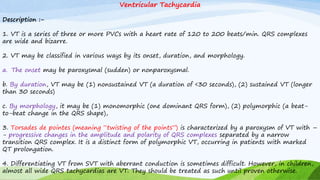 Ventricular Tachycardia
Description :-
1. VT is a series of three or more PVCs with a heart rate of 120 to 200 beats/min. QRS complexes
are wide and bizarre.
2. VT may be classified in various ways by its onset, duration, and morphology.
a. The onset may be paroxysmal (sudden) or nonparoxysmal.
b. By duration, VT may be (1) nonsustained VT (a duration of <30 seconds), (2) sustained VT (longer
than 30 seconds)
c. By morphology, it may be (1) monomorphic (one dominant QRS form), (2) polymorphic (a beat-
to-beat change in the QRS shape),
3. Torsades de pointes (meaning “twisting of the points”) is characterized by a paroxysm of VT with –
- progressive changes in the amplitude and polarity of QRS complexes separated by a narrow
transition QRS complex. It is a distinct form of polymorphic VT, occurring in patients with marked
QT prolongation.
4. Differentiating VT from SVT with aberrant conduction is sometimes difficult. However, in children,
almost all wide QRS tachycardias are VT. They should be treated as such until proven otherwise.
 