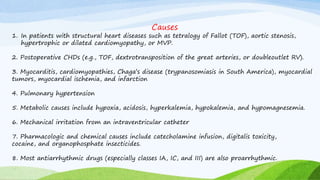 Causes
1. In patients with structural heart diseases such as tetralogy of Fallot (TOF), aortic stenosis,
hypertrophic or dilated cardiomyopathy, or MVP.
2. Postoperative CHDs (e.g., TOF, dextrotransposition of the great arteries, or doubleoutlet RV).
3. Myocarditis, cardiomyopathies, Chaga’s disease (trypanosomiasis in South America), myocardial
tumors, myocardial ischemia, and infarction
4. Pulmonary hypertension
5. Metabolic causes include hypoxia, acidosis, hyperkalemia, hypokalemia, and hypomagnesemia.
6. Mechanical irritation from an intraventricular catheter
7. Pharmacologic and chemical causes include catecholamine infusion, digitalis toxicity,
cocaine, and organophosphate insecticides.
8. Most antiarrhythmic drugs (especially classes IA, IC, and III) are also proarrhythmic.
 