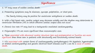 Significance
1. VT may cause of sudden cardiac death.
2. Presenting symptoms may be dizziness, syncope, palpitation, or chest pain.
- The family history may be positive for ventricular arrhythmia or sudden death.
3. With a fast heart rate, cardiac output may decrease notably and the rhythm may deteriorate to
ventricular fibrillation (VF) in which effective cardiac output does not occur.
4. Chronic low rate VT may lead to a tachycardia-mediated cardiomyopathy.
5. Polymorphic VTs are more significant than monomorphic ones.
6. Those associated with abnormal cardiac structure (pre and postoperative) or function are more
significant than those seen in patients with structurally and functionally normal hearts.
7. VTs associated with certain forms of cardiomyopathy (arrhythmogenic RV dysplasia, hypertrophic
or dilated cardiomyopathy) and genetic electrical heart diseases (LQTS ) can be a cause of sudden
death.
 