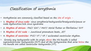 Classification of arrythmia
• Arrhythmias are commonly classified based on the site of origin -
• 1. Rhythm of sinus node- sinus arrythmia/tachycardia/bradycardia/pause or
node dysfunction/sick sinus syndrome
• 2. Rhythm of atrium- PAC/ EAT / MAT/ Atrial flutter or fibrillation/ SVT
• 3. Rhythm of AV node – Junctional premature beats, JET
• 4. Rhythm of ventricles- PVC/ VT / VF / acclerated ventricular rhythm.
• Grossly any tachycardia with its origin above the His bundle is called
supraventricular tachycardia (SVT) and all the tachycardias that arise below the
His bundle are called ventricular tachycardia (VT).
 