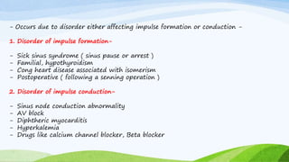 - Occurs due to disorder either affecting impulse formation or conduction -
1. Disorder of impulse formation-
- Sick sinus syndrome ( sinus pause or arrest )
- Familial, hypothyroidism
- Cong heart disease associated with isomerism
- Postoperative ( following a senning operation )
2. Disorder of impulse conduction-
- Sinus node conduction abnormality
- AV block
- Diphtheric myocarditis
- Hyperkalemia
- Drugs like calcium channel blocker, Beta blocker
 
