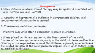 Management
1.When detected in utero, steroid therapy may be applied if associated with
anti-Ro/SSA and anti-La/SSB.
2. Atropine or isoproterenol is indicated in symptomatic children until
temporary ventricular pacing is secured.
3. Transvenous ventricular pacemaker
- Problems may arise after a pacemaker is placed in children.
- Stress placed on the lead system by the linear growth of the child,
fracture of the lead system in a physically active child, electrode malfunction
(scarring of the myocardium around the electrode, especially in infants) and
the limited life span of the pulse generator require follow up of children with
an artificial pacemaker.
 