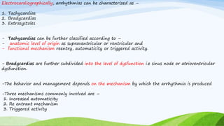 Electrocardiographically, arrhythmias can be characterized as –
1. Tachycardias
2. Bradycardias
3. Extrasystoles
- Tachycardias can be further classified according to –
- anatomic level of origin as supraventricular or ventricular and
- functional mechanism reentry, automaticity or triggered activity.
- Bradycardias are further subdivided into the level of dysfunction i.e sinus node or atrioventricular
dysfunction.
-The behavior and management depends on the mechanism by which the arrhythmia is produced
-Three mechanisms commonly involved are –
1. Increased automaticity
2. Re entrant mechanism
3. Triggered activity
 