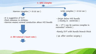 1. QRS Complex
Narrow complex ( < 0.12 sec ) Wide complex ( > 0.12 sec )
-It is suggestive of SVT
-Most common in children
-Narrow means normal conduction above HIS bundle
- Origin below HIS bundle
( mostly in ventricles )
Ex – VT ( can be narrow complex in
neonates/ infants )
-Rarely SVT with bundle branch block
( sp. after cardiac surgery )
2. RR Interval ( heart rate )
 