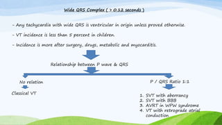 Wide QRS Complex ( > 0.12 seconds )
- Any tachycardia with wide QRS is ventricular in origin unless proved otherwise.
- VT incidence is less than 5 percent in children.
- Incidence is more after surgery, drugs, metabolic and myocarditis.
Relationship between P wave & QRS
No relation
Classical VT
P / QRS Ratio 1:1
1. SVT with aberrancy
2. SVT with BBB
3. AVRT in WPW syndrome
4. VT with retrograde atrial
conduction
 