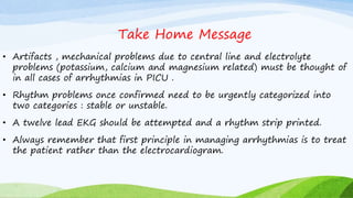 Take Home Message
• Artifacts , mechanical problems due to central line and electrolyte
problems (potassium, calcium and magnesium related) must be thought of
in all cases of arrhythmias in PICU .
• Rhythm problems once confirmed need to be urgently categorized into
two categories : stable or unstable.
• A twelve lead EKG should be attempted and a rhythm strip printed.
• Always remember that first principle in managing arrhythmias is to treat
the patient rather than the electrocardiogram.
 
