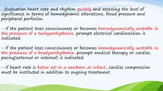 - Evaluation heart rate and rhythm quickly and assessing the level of
significance in terms of hemodynamic alterations, blood pressure and
peripheral perfusion.
- If the patient loses consciousness or becomes hemodynamically unstable in
the presence of a tachyarrhythmia, prompt electrical cardioversion is
indicated.
- If the patient loses consciousness or becomes hemodynamically unstable in
the presence of a bradyarrhythmia, prompt medical therapy or cardiac
pacing(external or internal) is indicated.
- If heart rate is below 60 in a newborn or infant, cardiac compression
must be instituted in addition to ongoing treatment.
 