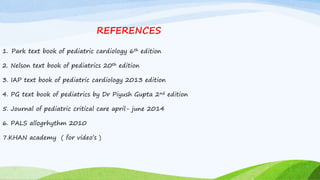 REFERENCES
1. Park text book of pediatric cardiology 6th edition
2. Nelson text book of pediatrics 20th edition
3. IAP text book of pediatric cardiology 2013 edition
4. PG text book of pediatrics by Dr Piyush Gupta 2nd edition
5. Journal of pediatric critical care april- june 2014
6. PALS allogrhythm 2010
7.KHAN academy ( for video’s )
 