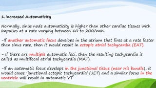 1.Increased Automaticity
Normally, sinus node automaticity is higher than other cardiac tissues with
impulses at a rate varying between 60 to 200/min.
-If another automatic focus develops in the atrium that fires at a rate faster
than sinus rate, then it would result in ectopic atrial tachycardia (EAT).
- If there are multiple automatic foci, then the resulting tachycardia is
called as multifocal atrial tachycardia (MAT).
-If an automatic focus develops in the junctional tissue (near His bundle), it
would cause ‘junctional ectopic tachycardia’ (JET) and a similar focus in the
ventricle will result in automatic VT
 