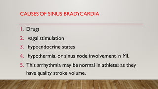 CAUSES OF SINUS BRADYCARDIA
1. Drugs
2. vagal stimulation
3. hypoendocrine states
4. hypothermia, or sinus node involvement in MI.
5. This arrhythmia may be normal in athletes as they
have quality stroke volume.
 