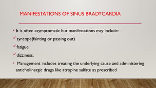 MANIFESTATIONS OF SINUS BRADYCARDIA
• It is often asymptomatic but manifestations may include:
syncope(fainting or passing out)
fatigue
dizziness.
• Management includes treating the underlying cause and administering
anticholinergic drugs like atropine sulfate as prescribed
 