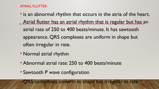 ATRIAL FLUTTER
• is an abnormal rhythm that occurs in the atria of the heart.
Atrial flutter has an atrial rhythm that is regular but has an
atrial rate of 250 to 400 beats/minute. It has sawtooth
appearance. QRS complexes are uniform in shape but
often irregular in rate.
• Normal atrial rhythm
• Abnormal atrial rate: 250 to 400 beats/minute
• Sawtooth P wave configuration
• QRS complexes uniform in shape but irregular in rate
 