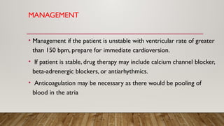 MANAGEMENT
• Management if the patient is unstable with ventricular rate of greater
than 150 bpm, prepare for immediate cardioversion.
• If patient is stable, drug therapy may include calcium channel blocker,
beta-adrenergic blockers, or antiarhythmics.
• Anticoagulation may be necessary as there would be pooling of
blood in the atria
 