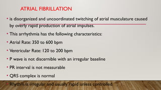 ATRIAL FIBRILLATION
• is disorganized and uncoordinated twitching of atrial musculature caused
by overly rapid production of atrial impulses.
• This arrhythmia has the following characteristics:
• Atrial Rate: 350 to 600 bpm
• Ventricular Rate: 120 to 200 bpm
• P wave is not discernible with an irregular baseline
• PR interval is not measurable
• QRS complex is normal
• Rhythm is irregular and usually rapid unless controlled.
 