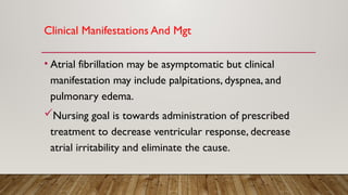 Clinical Manifestations And Mgt
• Atrial fibrillation may be asymptomatic but clinical
manifestation may include palpitations, dyspnea, and
pulmonary edema.
Nursing goal is towards administration of prescribed
treatment to decrease ventricular response, decrease
atrial irritability and eliminate the cause.
 