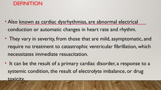 DEFINITION
• Also known as cardiac dysrhythmias, are abnormal electrical
conduction or automatic changes in heart rate and rhythm.
• They vary in severity, from those that are mild, asymptomatic, and
require no treatment to catastrophic ventricular fibrillation, which
necessitates immediate resuscitation.
• It can be the result of a primary cardiac disorder, a response to a
systemic condition, the result of electrolyte imbalance, or drug
toxicity.
 
