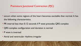 Premature Junctional Contraction (PJC)
• occurs when some regions of the heart becomes excitable than normal. It has
the following characteristics.
• PR interval less than 0.12 seconds if P wave precedes QRS complex
• QRS complex configuration and duration is normal
• P wave is inverted
• Atrial and ventricular rhythms irregular
• .
 