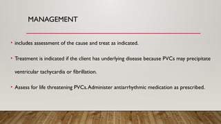 MANAGEMENT
• includes assessment of the cause and treat as indicated.
• Treatment is indicated if the client has underlying disease because PVCs may precipitate
ventricular tachycardia or fibrillation.
• Assess for life threatening PVCs.Administer antiarrhythmic medication as prescribed.
 