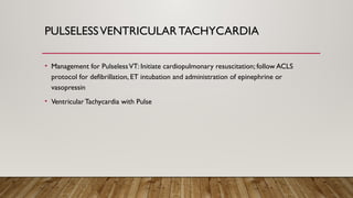 PULSELESSVENTRICULAR TACHYCARDIA
• Management for PulselessVT: Initiate cardiopulmonary resuscitation; follow ACLS
protocol for defibrillation, ET intubation and administration of epinephrine or
vasopressin
• Ventricular Tachycardia with Pulse
 