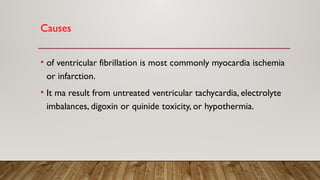 Causes
• of ventricular fibrillation is most commonly myocardia ischemia
or infarction.
• It ma result from untreated ventricular tachycardia, electrolyte
imbalances, digoxin or quinide toxicity, or hypothermia.
 