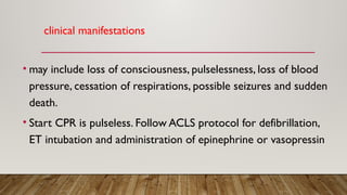 clinical manifestations
• may include loss of consciousness, pulselessness, loss of blood
pressure, cessation of respirations, possible seizures and sudden
death.
• Start CPR is pulseless. Follow ACLS protocol for defibrillation,
ET intubation and administration of epinephrine or vasopressin
 