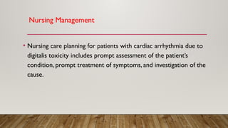 Nursing Management
• Nursing care planning for patients with cardiac arrhythmia due to
digitalis toxicity includes prompt assessment of the patient’s
condition, prompt treatment of symptoms, and investigation of the
cause.
 