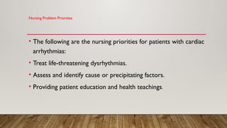 Nursing Problem Priorities
• The following are the nursing priorities for patients with cardiac
arrhythmias:
• Treat life-threatening dysrhythmias.
• Assess and identify cause or precipitating factors.
• Providing patient education and health teachings.
 