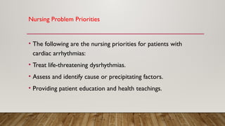 Nursing Problem Priorities
• The following are the nursing priorities for patients with
cardiac arrhythmias:
• Treat life-threatening dysrhythmias.
• Assess and identify cause or precipitating factors.
• Providing patient education and health teachings.
 