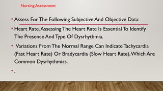Nursing Assessment
• Assess For The Following Subjective And Objective Data:
• Heart Rate.Assessing The Heart Rate Is Essential To Identify
The Presence And Type Of Dysrhythmia.
• Variations From The Normal Range Can Indicate Tachycardia
(Fast Heart Rate) Or Bradycardia (Slow Heart Rate),Which Are
Common Dysrhythmias.
• .
 