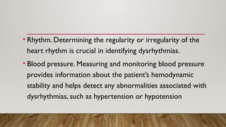 • Rhythm. Determining the regularity or irregularity of the
heart rhythm is crucial in identifying dysrhythmias.
• Blood pressure. Measuring and monitoring blood pressure
provides information about the patient’s hemodynamic
stability and helps detect any abnormalities associated with
dysrhythmias, such as hypertension or hypotension
 