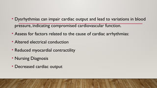• Dysrhythmias can impair cardiac output and lead to variations in blood
pressure, indicating compromised cardiovascular function.
• Assess for factors related to the cause of cardiac arrhythmias:
• Altered electrical conduction
• Reduced myocardial contractility
• Nursing Diagnosis
• Decreased cardiac output
 