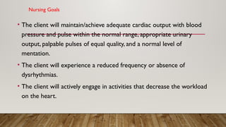 Nursing Goals
• The client will maintain/achieve adequate cardiac output with blood
pressure and pulse within the normal range, appropriate urinary
output, palpable pulses of equal quality, and a normal level of
mentation.
• The client will experience a reduced frequency or absence of
dysrhythmias.
• The client will actively engage in activities that decrease the workload
on the heart.
 