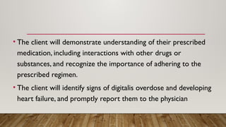 • The client will demonstrate understanding of their prescribed
medication, including interactions with other drugs or
substances, and recognize the importance of adhering to the
prescribed regimen.
• The client will identify signs of digitalis overdose and developing
heart failure, and promptly report them to the physician
 