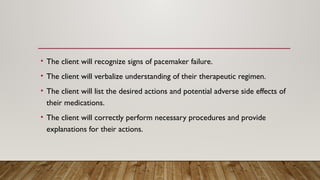 • The client will recognize signs of pacemaker failure.
• The client will verbalize understanding of their therapeutic regimen.
• The client will list the desired actions and potential adverse side effects of
their medications.
• The client will correctly perform necessary procedures and provide
explanations for their actions.
 