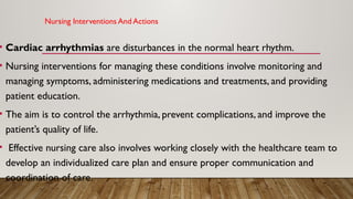 Nursing Interventions And Actions
• Cardiac arrhythmias are disturbances in the normal heart rhythm.
• Nursing interventions for managing these conditions involve monitoring and
managing symptoms, administering medications and treatments, and providing
patient education.
• The aim is to control the arrhythmia, prevent complications, and improve the
patient’s quality of life.
• Effective nursing care also involves working closely with the healthcare team to
develop an individualized care plan and ensure proper communication and
coordination of care.
 