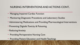 NURSING INTERVENTIONS AND ACTIONS CONT..
• Managing Impaired Cardiac Function
• Monitoring Diagnostic Procedures and Laboratory Studies
• Administering Medications and Providing Pharmacological Interventions
• Preventing Digitalis Toxicity & Poisoning
• Reducing Anxiety
• Providing Perioperative Nursing Care
• Providing Patient Education and Health Teachings
 