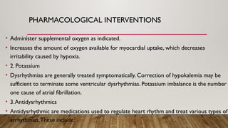 PHARMACOLOGICAL INTERVENTIONS
• Administer supplemental oxygen as indicated.
• Increases the amount of oxygen available for myocardial uptake, which decreases
irritability caused by hypoxia.
• 2. Potassium
• Dysrhythmias are generally treated symptomatically. Correction of hypokalemia may be
sufficient to terminate some ventricular dysrhythmias. Potassium imbalance is the number
one cause of atrial fibrillation.
• 3.Antidysrhythmics
• Antidysrhythmic are medications used to regulate heart rhythm and treat various types of
arrhythmias.These include:
 