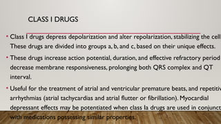 CLASS I DRUGS
• Class I drugs depress depolarization and alter repolarization, stabilizing the cell.
These drugs are divided into groups a, b, and c, based on their unique effects.
• These drugs increase action potential, duration, and effective refractory period
decrease membrane responsiveness, prolonging both QRS complex and QT
interval.
• Useful for the treatment of atrial and ventricular premature beats, and repetitiv
arrhythmias (atrial tachycardias and atrial flutter or fibrillation). Myocardial
depressant effects may be potentiated when class Ia drugs are used in conjunct
with medications possessing similar properties.
 