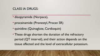 CLASS IA DRUGS:
• disopyramide (Norpace),
• procainamide (Pronestyl, Procan SR)
• quinidine (Quinaglute, Cardioquin)
• These drugs shorten the duration of the refractory
period (QT interval), and their action depends on the
tissue affected and the level of extracellular potassium.
 