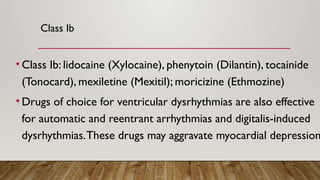 Class Ib
• Class Ib: lidocaine (Xylocaine), phenytoin (Dilantin), tocainide
(Tonocard), mexiletine (Mexitil); moricizine (Ethmozine)
• Drugs of choice for ventricular dysrhythmias are also effective
for automatic and reentrant arrhythmias and digitalis-induced
dysrhythmias.These drugs may aggravate myocardial depression
 