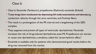 Class Ic
• Class Ic: flecainide (Tambocor), propafenone (Rythmol), encainide (Enkaid)
• These drugs slow conduction by depressing SA node automaticity and decreasing
conduction velocity through the atria, ventricles, and Purkinje fibers.
• The result is a prolongation of the PR interval and a lengthening of the QRS
complex.
• They suppress and prevent all types of ventricular dysrhythmias. Flecainide
increases the risk of drug-induced dysrhythmias post-MI. Propafenone can worsen
or cause new dysrhythmias, a tendency called the “proarrhythmic effect.”
• Encainide is available only for patients who demonstrated good results before the
drug was removed from the market.
 